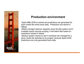 Production environment
λ Spark Mllib SVM is trained and predictions are generated for
each media file online twice daily. Predictions are stored in
HBase
λ Media manager daemon regularly scans the file system and if
available space requires purging, it will select files based on
predictions stored in Hbase
λ Backup system checks to see if schedule has changed for a
given media file selected to be purged, because Spark SVM
predictions are only generated twice daily
 