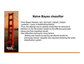 Naive Bayes classifier
λ From Bayes theorem: p(C_k|x)=(p(C_k)p(x|C_k))/p(x)
λ  posterior = (prior X likelihood)/evidence
λ Thus, the attempt was to classify media files for removal or
retention on the file system based on the different parameter
values and their expected results
λ Had difficulties training for many factors
- Adding new factors to training set altered results for
previously trained classifier and required retraining the entire
classification system
 