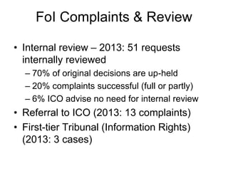 FoI Complaints & Review
• Internal review – 2013: 51 requests
internally reviewed
– 70% of original decisions are up-held
– 20% complaints successful (full or partly)
– 6% ICO advise no need for internal review
• Referral to ICO (2013: 13 complaints)
• First-tier Tribunal (Information Rights)
(2013: 3 cases)
 