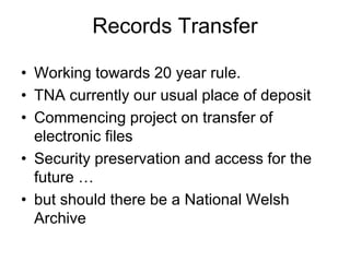 Records Transfer
• Working towards 20 year rule.
• TNA currently our usual place of deposit
• Commencing project on transfer of
electronic files
• Security preservation and access for the
future …
• but should there be a National Welsh
Archive
 