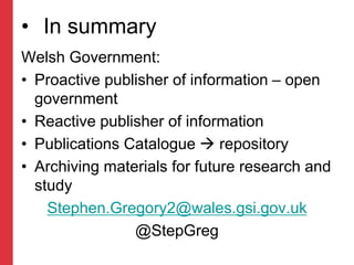 • In summary
Welsh Government:
• Proactive publisher of information – open
government
• Reactive publisher of information
• Publications Catalogue  repository
• Archiving materials for future research and
study
Stephen.Gregory2@wales.gsi.gov.uk
@StepGreg
 