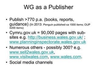 WG as a Publisher
• Publish >770 p.a. (books, reports,
guidance) (In 2013: Penguin published ca 1500 items; OUP
4200 items)
• Cymru.gov.uk = 90,000 pages with sub-
sites e.g. http://business.wales.gov.uk/ ;
www.planninginspectorate.wales.gov.uk
• Numerous others - possibly 300? e.g.
www.sell2wales.gov.uk,
www.visitwales.com, www.wales.com.
• Social media channels
 