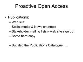 Proactive Open Access
• Publications:
– Web site
– Social media & News channels
– Stakeholder mailing lists – web site sign up
– Some hard copy
– But also the Publications Catalogue ….
 