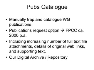 Pubs Catalogue
• Manually trap and catalogue WG
publications
• Publications request option  FPCC ca.
2000 p.a.
• Including increasing number of full text file
attachments, details of original web links,
and supporting text.
• Our Digital Archive / Repository
 