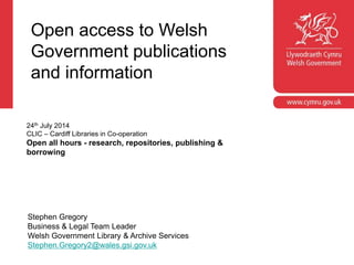 Open access to Welsh
Government publications
and information
Stephen Gregory
Business & Legal Team Leader
Welsh Government Library & Archive Services
Stephen.Gregory2@wales.gsi.gov.uk
24th July 2014
CLIC – Cardiff Libraries in Co-operation
Open all hours - research, repositories, publishing &
borrowing
 