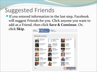 Suggested Friends
If you entered information in the last step, Facebook
will suggest Friends for you. Click anyone you want to
add as a Friend, then click Save & Continue. Or,
click Skip.
 