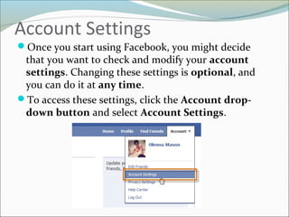 Account Settings
Once you start using Facebook, you might decide
that you want to check and modify your account
settings. Changing these settings is optional, and
you can do it at any time.
To access these settings, click the Account drop-
down button and select Account Settings.
 