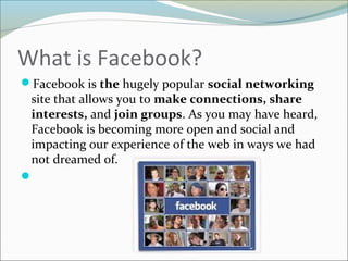 What is Facebook?
Facebook is the hugely popular social networking
site that allows you to make connections, share
interests, and join groups. As you may have heard,
Facebook is becoming more open and social and
impacting our experience of the web in ways we had
not dreamed of.

 