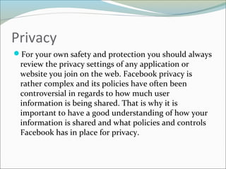 Privacy
For your own safety and protection you should always
review the privacy settings of any application or
website you join on the web. Facebook privacy is
rather complex and its policies have often been
controversial in regards to how much user
information is being shared. That is why it is
important to have a good understanding of how your
information is shared and what policies and controls
Facebook has in place for privacy.
 