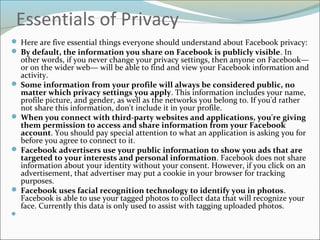 Essentials of Privacy
 Here are five essential things everyone should understand about Facebook privacy:
 By default, the information you share on Facebook is publicly visible. In
other words, if you never change your privacy settings, then anyone on Facebook—
or on the wider web— will be able to find and view your Facebook information and
activity.
 Some information from your profile will always be considered public, no
matter which privacy settings you apply. This information includes your name,
profile picture, and gender, as well as the networks you belong to. If you'd rather
not share this information, don't include it in your profile.
 When you connect with third-party websites and applications, you're giving
them permission to access and share information from your Facebook
account. You should pay special attention to what an application is asking you for
before you agree to connect to it.
 Facebook advertisers use your public information to show you ads that are
targeted to your interests and personal information. Facebook does not share
information about your identity without your consent. However, if you click on an
advertisement, that advertiser may put a cookie in your browser for tracking
purposes.
 Facebook uses facial recognition technology to identify you in photos.
Facebook is able to use your tagged photos to collect data that will recognize your
face. Currently this data is only used to assist with tagging uploaded photos.

 