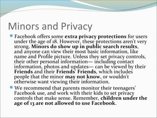 Minors and Privacy
Facebook offers some extra privacy protections for users
under the age of 18. However, these protections aren't very
strong. Minors do show up in public search results,
and anyone can view their most basic information, like
name and Profile picture. Unless they set privacy controls,
their other personal information— including contact
information, photos and updates— can be viewed by their
Friends and their Friends' Friends, which includes
people that the minor may not know, or wouldn't
otherwise want viewing their information.
We recommend that parents monitor their teenagers'
Facebook use, and work with their kids to set privacy
controls that make sense. Remember, children under the
age of 13 are not allowed to use Facebook.
 