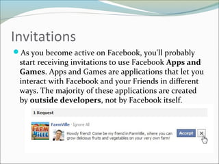 Invitations
As you become active on Facebook, you'll probably
start receiving invitations to use Facebook Apps and
Games. Apps and Games are applications that let you
interact with Facebook and your Friends in different
ways. The majority of these applications are created
by outside developers, not by Facebook itself.
 