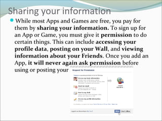 Sharing your information
While most Apps and Games are free, you pay for
them by sharing your information. To sign up for
an App or Game, you must give it permission to do
certain things. This can include accessing your
profile data, posting on your Wall, and viewing
information about your Friends. Once you add an
App, it will never again ask permission before
using or posting your information.
 