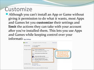 Customize
Although you can't install an App or Game without
giving it permission to do what it wants, most Apps
and Games let you customize their settings and
limit the actions they can take with your account
after you've installed them. This lets you use Apps
and Games while keeping control over your
information
 