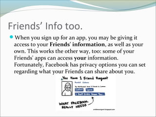 Friends’ Info too.
When you sign up for an app, you may be giving it
access to your Friends' information, as well as your
own. This works the other way, too: some of your
Friends' apps can access your information.
Fortunately, Facebook has privacy options you can set
regarding what your Friends can share about you.
 