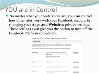 YOU are in Control
No matter what your preferences are, you can control
how other sites work with your Facebook account by
changing your Apps and Websites privacy settings.
These settings even give you the option to turn off the
Facebook Platform completely.
 