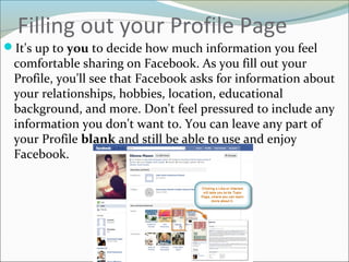 Filling out your Profile Page
It's up to you to decide how much information you feel
comfortable sharing on Facebook. As you fill out your
Profile, you'll see that Facebook asks for information about
your relationships, hobbies, location, educational
background, and more. Don't feel pressured to include any
information you don't want to. You can leave any part of
your Profile blank and still be able to use and enjoy
Facebook.
 