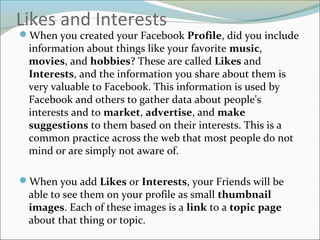 Likes and Interests
When you created your Facebook Profile, did you include
information about things like your favorite music,
movies, and hobbies? These are called Likes and
Interests, and the information you share about them is
very valuable to Facebook. This information is used by
Facebook and others to gather data about people's
interests and to market, advertise, and make
suggestions to them based on their interests. This is a
common practice across the web that most people do not
mind or are simply not aware of.
When you add Likes or Interests, your Friends will be
able to see them on your profile as small thumbnail
images. Each of these images is a link to a topic page
about that thing or topic.
 
