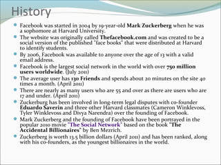 History
 Facebook was started in 2004 by 19-year-old Mark Zuckerberg when he was
a sophomore at Harvard University.
 The website was originally called Thefacebook.com and was created to be a
social version of the published "face books" that were distributed at Harvard
to identify students.
 By 2006, Facebook was available to anyone over the age of 13 with a valid
email address.
 Facebook is the largest social network in the world with over 750 million
users worldwide. (July 2011)
 The average user has 130 Friends and spends about 20 minutes on the site 40
times a month. (April 2011)
 There are nearly as many users who are 55 and over as there are users who are
17 and under. (April 2011)
 Zuckerburg has been involved in long-term legal disputes with co-founder
Eduardo Saverin and three other Harvard classmates (Cameron Winklevoss,
Tyler Winklevoss and Divya Narendra) over the founding of Facebook.
 Mark Zuckerberg and the founding of Facebook have been portrayed in the
popular 2010 movie "The Social Network" based on the book "The
Accidental Billionaires" by Ben Mezrich.
 Zuckerberg is worth 13.5 billion dollars (April 2011) and has been ranked, along
with his co-founders, as the youngest billionaires in the world.
 