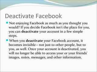 Deactivate Facebook
Not enjoying Facebook as much as you thought you
would? If you decide Facebook isn't the place for you,
you can deactivate your account in a few simple
steps.
When you deactivate your Facebook account, it
becomes invisible-- not just to other people, but to
you, as well. Once your account is deactivated, you
will no longer be able to access your or your friends'
images, notes, messages, and other information.
 