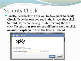 Security Check
Finally, Facebook will ask you to do a quick Security
Check. Type the text you see in the image, then click
Submit. If you are having trouble reading the text,
click Try another text to see a different word or click
an audio captcha to hear the letters, instead.
 