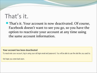 That’s it.
That's it. Your account is now deactivated. Of course,
Facebook doesn't want to see you go, so you have the
option to reactivate your account at any time using
the same account information.
 