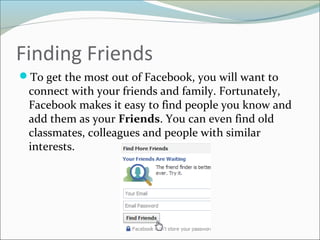 Finding Friends
To get the most out of Facebook, you will want to
connect with your friends and family. Fortunately,
Facebook makes it easy to find people you know and
add them as your Friends. You can even find old
classmates, colleagues and people with similar
interests.
 