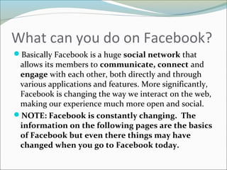 What can you do on Facebook?
Basically Facebook is a huge social network that
allows its members to communicate, connect and
engage with each other, both directly and through
various applications and features. More significantly,
Facebook is changing the way we interact on the web,
making our experience much more open and social.
NOTE: Facebook is constantly changing. The
information on the following pages are the basics
of Facebook but even there things may have
changed when you go to Facebook today.
 