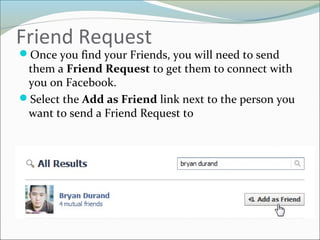 Friend Request
Once you find your Friends, you will need to send
them a Friend Request to get them to connect with
you on Facebook.
Select the Add as Friend link next to the person you
want to send a Friend Request to
 
