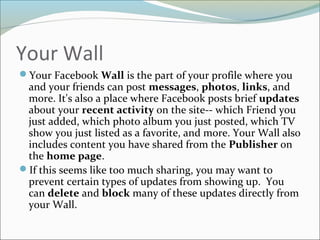 Your Wall
Your Facebook Wall is the part of your profile where you
and your friends can post messages, photos, links, and
more. It's also a place where Facebook posts brief updates
about your recent activity on the site-- which Friend you
just added, which photo album you just posted, which TV
show you just listed as a favorite, and more. Your Wall also
includes content you have shared from the Publisher on
the home page.
If this seems like too much sharing, you may want to
prevent certain types of updates from showing up. You
can delete and block many of these updates directly from
your Wall.
 