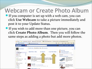 Webcam or Create Photo Album
If you computer is set up with a web cam, you can
click Use Webcam to take a picture immediately and
post it to your Update Status.
If you wish to add more than one picture, you can
click Create Photo Album. Then you will follow the
same steps as adding a photo but add more photos.
 