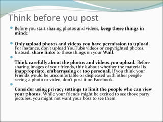 Think before you post
Before you start sharing photos and videos, keep these things in
mind:
Only upload photos and videos you have permission to upload.
For instance, don't upload YouTube videos or copyrighted photos.
Instead, share links to those things on your Wall.

Think carefully about the photos and videos you upload. Before
sharing images of your friends, think about whether the material is
inappropriate, embarrassing or too personal. If you think your
Friends would be uncomfortable or displeased with other people
seeing a photo or video, don’t post it on Facebook.

Consider using privacy settings to limit the people who can view
your photos. While your friends might be excited to see those party
pictures, you might not want your boss to see them
 
