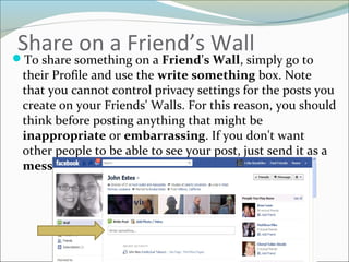 Share on a Friend’s WallTo share something on a Friend's Wall, simply go to
their Profile and use the write something box. Note
that you cannot control privacy settings for the posts you
create on your Friends' Walls. For this reason, you should
think before posting anything that might be
inappropriate or embarrassing. If you don't want
other people to be able to see your post, just send it as a
message.
 