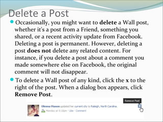 Delete a Post
Occasionally, you might want to delete a Wall post,
whether it's a post from a Friend, something you
shared, or a recent activity update from Facebook.
Deleting a post is permanent. However, deleting a
post does not delete any related content. For
instance, if you delete a post about a comment you
made somewhere else on Facebook, the original
comment will not disappear.
To delete a Wall post of any kind, click the x to the
right of the post. When a dialog box appears, click
Remove Post.
 