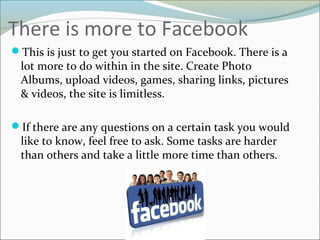 There is more to Facebook
This is just to get you started on Facebook. There is a
lot more to do within in the site. Create Photo
Albums, upload videos, games, sharing links, pictures
& videos, the site is limitless.
If there are any questions on a certain task you would
like to know, feel free to ask. Some tasks are harder
than others and take a little more time than others.
 