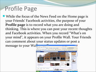 Profile Page
While the focus of the News Feed on the Home page is
your Friends’ Facebook activities, the purpose of your
Profile page is to record what you are doing and
thinking. This is where you can post your recent thoughts
and Facebook activities. When you record “What’s on
your mind”, it appears on your Profile Wall. Your Friends
can comment about your status updates or post a
message to your Wall as well.
 