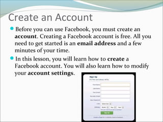 Create an Account
Before you can use Facebook, you must create an
account. Creating a Facebook account is free. All you
need to get started is an email address and a few
minutes of your time.
In this lesson, you will learn how to create a
Facebook account. You will also learn how to modify
your account settings.
 