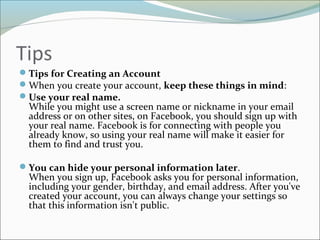 Tips
Tips for Creating an Account
When you create your account, keep these things in mind:
Use your real name.
While you might use a screen name or nickname in your email
address or on other sites, on Facebook, you should sign up with
your real name. Facebook is for connecting with people you
already know, so using your real name will make it easier for
them to find and trust you.
You can hide your personal information later.
When you sign up, Facebook asks you for personal information,
including your gender, birthday, and email address. After you've
created your account, you can always change your settings so
that this information isn't public.
 