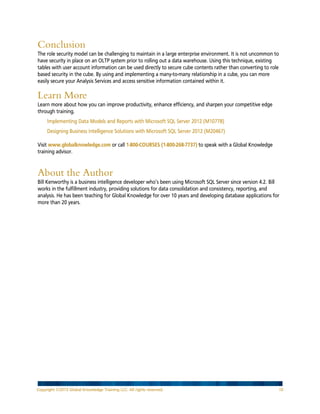 Conclusion
The role security model can be challenging to maintain in a large enterprise environment. It is not uncommon to
have security in place on an OLTP system prior to rolling out a data warehouse. Using this technique, existing
tables with user account information can be used directly to secure cube contents rather than converting to role
based security in the cube. By using and implementing a many-to-many relationship in a cube, you can more
easily secure your Analysis Services and access sensitive information contained within it.

Learn More
Learn more about how you can improve productivity, enhance efficiency, and sharpen your competitive edge
through training.
Implementing Data Models and Reports with Microsoft SQL Server 2012 (M10778)
Designing Business Intelligence Solutions with Microsoft SQL Server 2012 (M20467)
Visit www.globalknowledge.com or call 1-800-COURSES (1-800-268-7737) to speak with a Global Knowledge
training advisor.

About the Author
Bill Kenworthy is a business intelligence developer who’s been using Microsoft SQL Server since version 4.2. Bill
works in the fulfillment industry, providing solutions for data consolidation and consistency, reporting, and
analysis. He has been teaching for Global Knowledge for over 10 years and developing database applications for
more than 20 years.

Copyright ©2013 Global Knowledge Training LLC. All rights reserved.

10

 