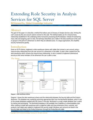 Extending Role Security in Analysis
Services for SQL Server
Bill Kenworthy, Global Knowledge Instructor

Abstract
The goal of this paper is to describe a method that allows users to browse an Analysis Services cube, limiting the
user’s access by the user account used to connect to the cube. The method makes use of a many-to-many
relationship established in the underlying online transaction processing (OLTP) database. Instead of maintaining
many roles and assigning users to roles, the technique described uses a table in the data warehouse to link users
or groups to the parts of a dimension to which they are allowed access. In a large organization, this simplifies
security maintenance greatly.

Introduction
Given an OLTP schema, implement a data warehouse schema with tables that connect a user account using a
many-to-many relationship from the user account to a dimension in the table. A cube is then created from the
data warehouse which contains the many-to-many relationship. A role is created to implement dimensional
security to limit what members of the dimension the user is able to view.

The Steps

Diagram 1. Data warehouse schema

Diagram 1 shows the data warehouse schema and the relationship between the Security table and the Product
dimension. This database was created by extracting appropriate data from the Northwind database, which is one
of the sample databases supplied with SQL Server in the past. Northwind is a small, simple database that is useful
for testing and prototyping. The Northwind database is still available from CodePlex as a downloadable script.
After creating a simple data warehouse with a single-fact table and three dimensions (time, customer, and
product)—two tables were added to implement the security model. Windows user accounts are listed in the
Security table and linked to the Product dimension through the ProductSecurity table.
Copyright ©2013 Global Knowledge Training LLC. All rights reserved.

2

 