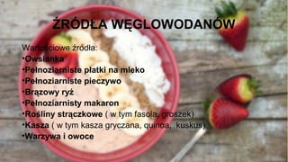 ŹRÓDŁA WĘGLOWODANÓW
Wartościowe źródła:
•Owsianka
•Pełnoziarniste płatki na mleko
•Pełnoziarniste pieczywo
•Brązowy ryż
•Pełnoziarnisty makaron
•Rośliny strączkowe ( w tym fasola, groszek)
•Kasza ( w tym kasza gryczana, quinoa, kuskus)
•Warzywa i owoce
 
