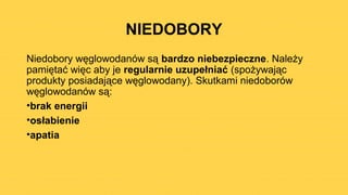 NIEDOBORY
Niedobory węglowodanów są bardzo niebezpieczne. Należy
pamiętać więc aby je regularnie uzupełniać (spożywając
produkty posiadające węglowodany). Skutkami niedoborów
węglowodanów są:
•brak energii
•osłabienie
•apatia
 