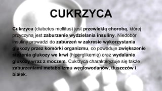 CUKRZYCA
Cukrzyca (diabetes mellitus) jest przewlekłą chorobą, której
przyczyną jest zaburzenie wydzielania insuliny. Niedobór
insuliny prowadzi do zaburzeń w zakresie wykorzystania
glukozy przez komórki organizmu, co powoduje zwiększenie
stężenia glukozy we krwi (hiperglikemię) oraz wydalanie
glukozy wraz z moczem. Cukrzyca charakteryzuje się także
zaburzeniami metabolizmu węglowodanów, tłuszczów i
białek.
 