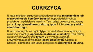 CUKRZYCA
U ludzi młodych cukrzyca spowodowana jest zniszczeniem lub
niewydolnością komórek trzustki, odpowiedzialnych za
produkcję i wydzielanie insuliny. Ten rodzaj cukrzycy nazywany
jest cukrzycą insulinową zależną, typu 1 lub cukrzycą wieku
młodzieńczego.
U ludzi starszych, na ogół otyłych i z nadciśnieniem tętniczym,
cukrzycę wywołuje oporność na działanie insuliny. Ten rodzaj
cukrzycy nazywany jest typem 2 i wymaga ciągłego
przyjmowania odpowiednich leków doustnych. Często, z
czasem, potrzebne jest także przejście na zastrzyki z insuliną.
 
