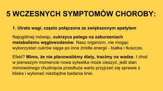 5 WCZESNYCH SYMPTOMÓW CHOROBY:
1. Utrata wagi, często połączona ze zwiększonym apetytem
Najogólniej mówiąc, cukrzyca polega na zaburzeniach
metabolizmu węglowodanów. Nasz organizm, nie mogąc
wykorzystać cukrów sięga po inne źródła energii - białka i tłuszcze.
Efekt? Mimo, że nie planowaliśmy diety, tracimy na wadze. I choć
w pierwszym momencie nowa sylwetka może cieszyć, jeśli stan
mimowolnego chudnięcia przedłuża warto przyjrzeć się sprawie z
bliska i wykonać niezbędne badania krwi.
 