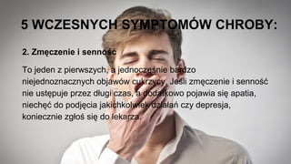 5 WCZESNYCH SYMPTOMÓW CHROBY:
2. Zmęczenie i senność
To jeden z pierwszych, a jednocześnie bardzo
niejednoznacznych objawów cukrzycy. Jeśli zmęczenie i senność
nie ustępuje przez długi czas, a dodatkowo pojawia się apatia,
niechęć do podjęcia jakichkolwiek działań czy depresja,
koniecznie zgłoś się do lekarza.
 