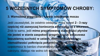 5 WCZESNYCH SYMPTOMÓW CHROBY:
3. Wzmożone pragnienie i częste oddawanie moczu
Jeśli zauważyłaś, że ostatnio oddajesz mocz nawet 2 - 3 razy
częściej niż zazwyczaj koniecznie skonsultuj to z lekarzem.
Zrób to samo, jeśli mimo przyjmowania dużej ilości płynów
nie jesteś w stanie zaspokoić pragnienia lub odczuwasz
bezustanną suchość w ustach, dochodzącą do stanu
niemożliwości połknięcia pokarmów. Wzmożone pragnienie i
częstomocz to bardzo charakterystyczne wczesne objawy
cukrzycy, dlatego nie wolno ich lekceważyć.
 