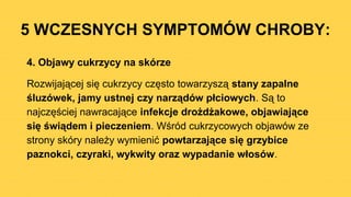 5 WCZESNYCH SYMPTOMÓW CHROBY:
4. Objawy cukrzycy na skórze
Rozwijającej się cukrzycy często towarzyszą stany zapalne
śluzówek, jamy ustnej czy narządów płciowych. Są to
najczęściej nawracające infekcje drożdżakowe, objawiające
się świądem i pieczeniem. Wśród cukrzycowych objawów ze
strony skóry należy wymienić powtarzające się grzybice
paznokci, czyraki, wykwity oraz wypadanie włosów.
 