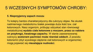 5 WCZESNYCH SYMPTOMÓW CHROBY:
5. Nieprzyjemny zapach moczu
To kolejny bardzo charakterystyczny dla cukrzycy objaw. Na skutek
nadmiernego metabolizmu białek powstaje duża ilość tzw. ciał
ketonowych. Nasz organizm, próbując odzyskać stan równowagi
metabolicznej wydala ciała ketonowe z moczem, przez co nabiera
on przykrego, kwaśnego zapachu. W stanie zaawansowanej
cukrzycy acetonem pachnieć może również oddech. Z powodu
ketonemii (zbyt wysokiego stężenie ciał ketonowych w organizmie)
mogą pojawiać się nieustające nudności.
 