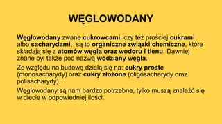 WĘGLOWODANY
Węglowodany zwane cukrowcami, czy też prościej cukrami
albo sacharydami, są to organiczne związki chemiczne, które
składają się z atomów węgla oraz wodoru i tlenu. Dawniej
znane był także pod nazwą wodziany węgla.
Ze względu na budowę dzielą się na: cukry proste
(monosacharydy) oraz cukry złożone (oligosacharydy oraz
polisacharydy).
Węglowodany są nam bardzo potrzebne, tylko muszą znaleźć się
w diecie w odpowiedniej ilości.
 